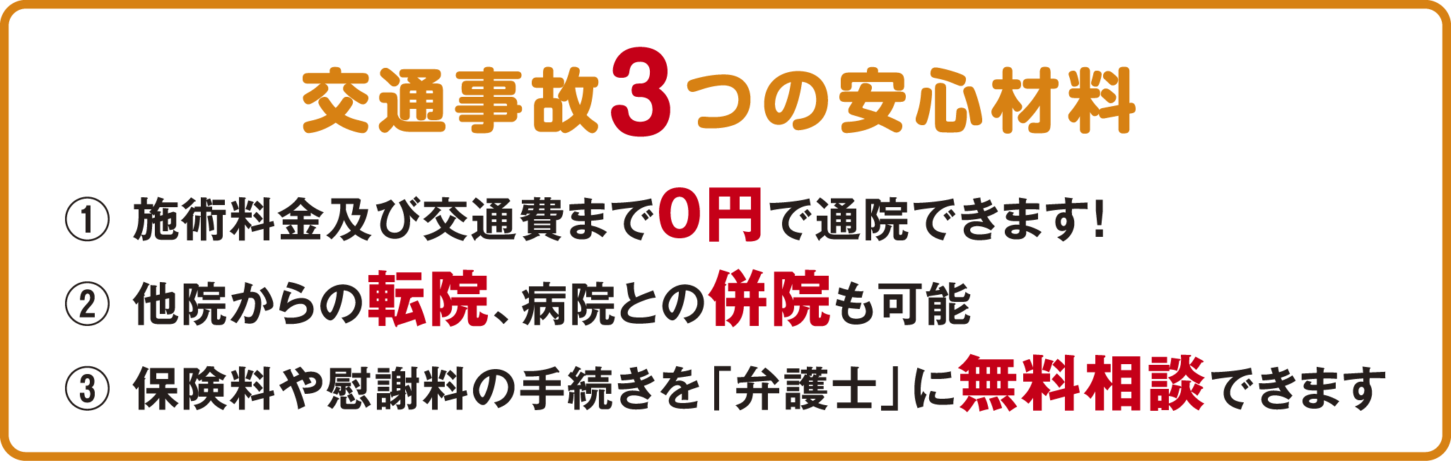 交通事故3つの安心材料 ①施術料金及び交通費まで0円で通院できます！②他院からの転院、病院との併院も可能③保険料や慰謝料の手続きを「弁護士」に無料相談できます